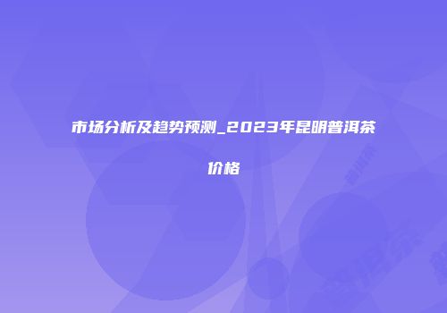 市场分析及趋势预测_2023年昆明普洱茶价格