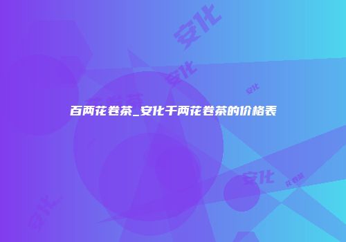 百两花卷茶_安化千两花卷茶的价格表