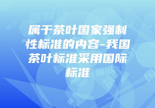 属于茶叶国家强制性标准的内容-我国茶叶标准采用国际标准