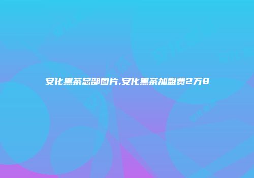 安化黑茶总部图片,安化黑茶加盟费2万8