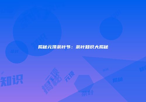 揭秘元顶茶叶节：茶叶知识大揭秘