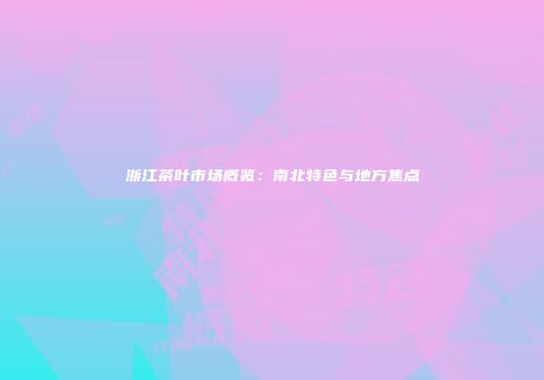 浙江茶叶市场概览：南北特色与地方焦点