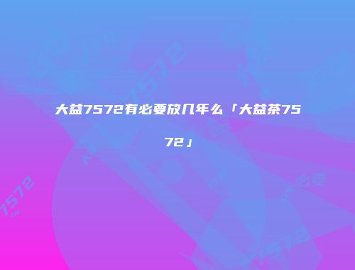 大益7572有必要放几年么「大益茶7572」