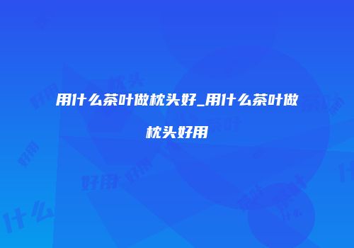 用什么茶叶做枕头好_用什么茶叶做枕头好用