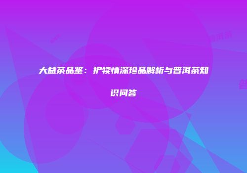 大益茶品鉴：护犊情深珍品解析与普洱茶知识问答