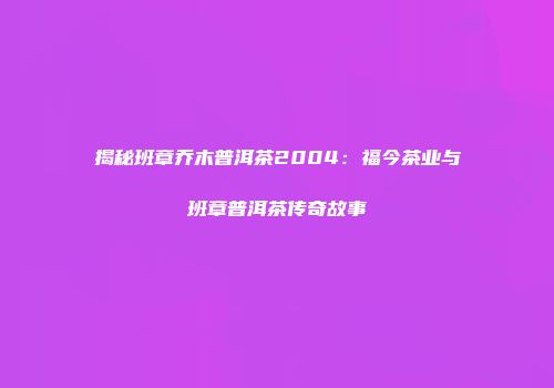 揭秘班章乔木普洱茶2004：福今茶业与班章普洱茶传奇故事