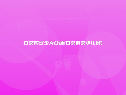 白茶喝多少为合适(白茶的茶水比例)
