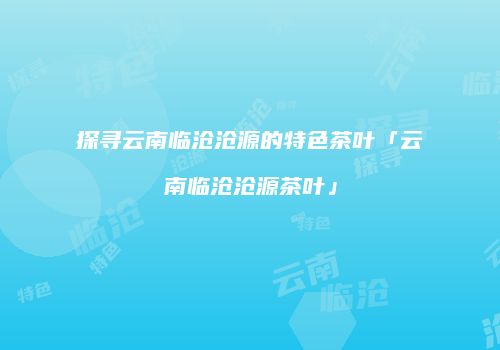 探寻云南临沧沧源的特色茶叶「云南临沧沧源茶叶」