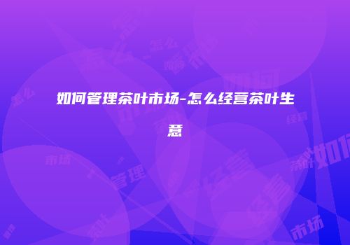 如何管理茶叶市场-怎么经营茶叶生意