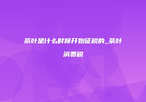 茶叶是什么时候开始征税的_茶叶消费税
