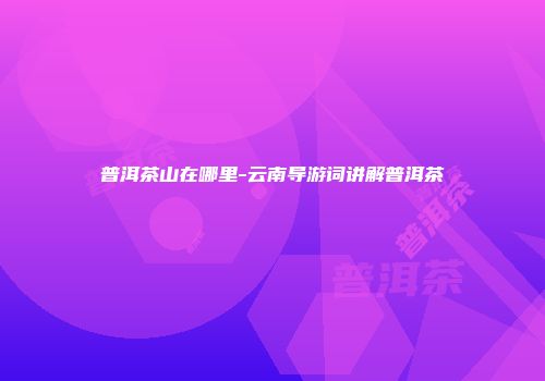 普洱茶山在哪里-云南导游词讲解普洱茶