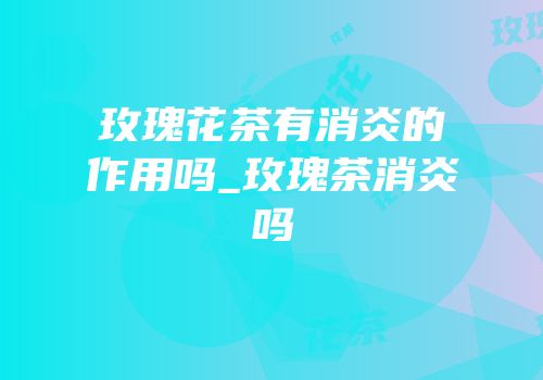 玫瑰花茶有消炎的作用吗_玫瑰茶消炎吗