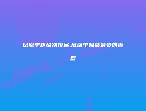 凤凰单枞级别排名,凤凰单枞茶最贵的香型