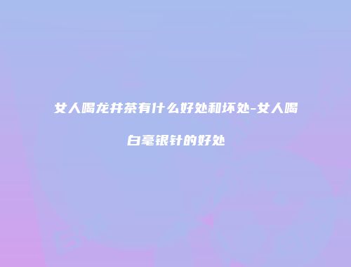 女人喝龙井茶有什么好处和坏处-女人喝白毫银针的好处
