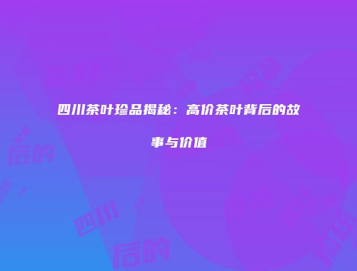 四川茶叶珍品揭秘：高价茶叶背后的故事与价值