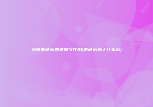 陕西富硒茶的功效与作用(富硒茶属于什么茶)