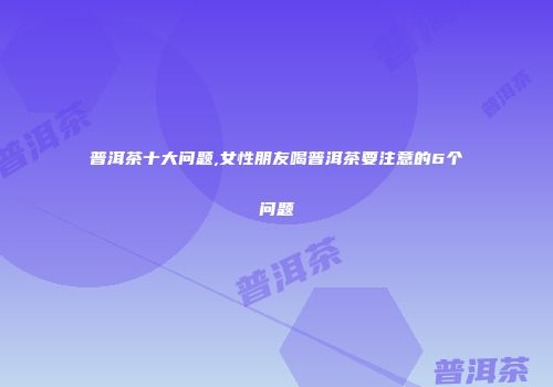 普洱茶十大问题,女性朋友喝普洱茶要注意的6个问题