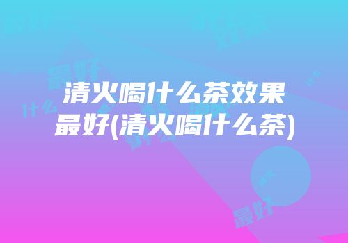 清火喝什么茶效果最好(清火喝什么茶)