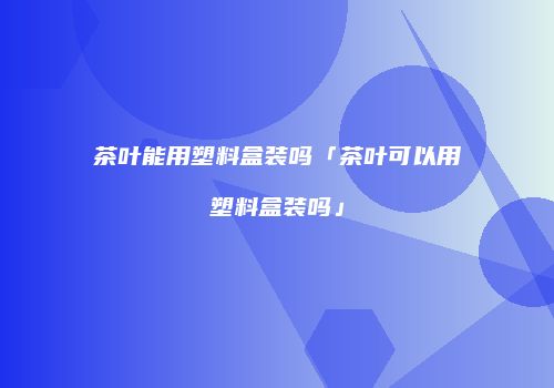 茶叶能用塑料盒装吗「茶叶可以用塑料盒装吗」