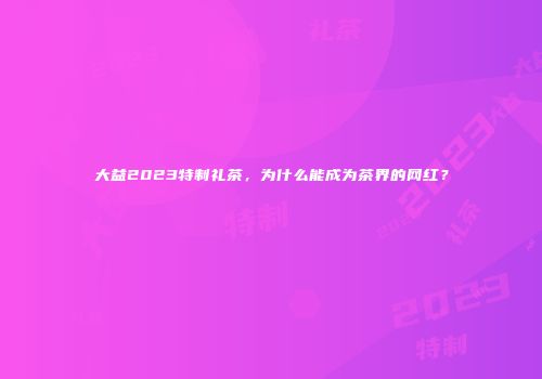 大益2023特制礼茶，为什么能成为茶界的网红？