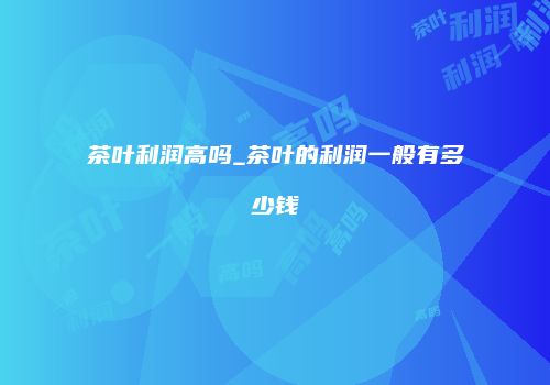 茶叶利润高吗_茶叶的利润一般有多少钱