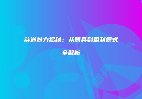 茶道魅力揭秘：从器具到盈利模式全解析