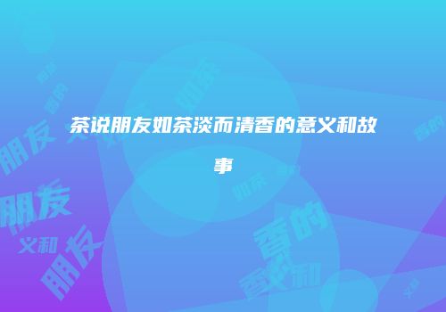 茶说朋友如茶淡而清香的意义和故事
