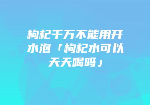枸杞千万不能用开水泡「枸杞水可以天天喝吗」