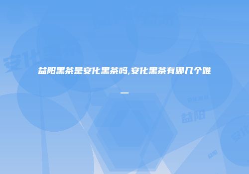 益阳黑茶是安化黑茶吗,安化黑茶有哪几个唯一