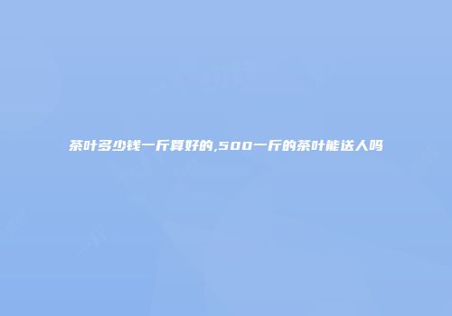 茶叶多少钱一斤算好的,500一斤的茶叶能送人吗