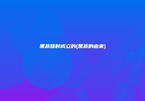 黑茶啥时成立的(黑茶的由来)