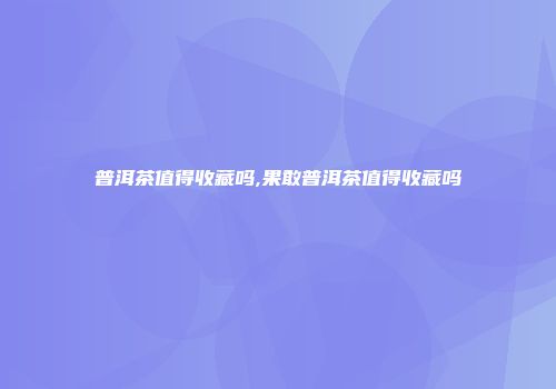 普洱茶值得收藏吗,果敢普洱茶值得收藏吗
