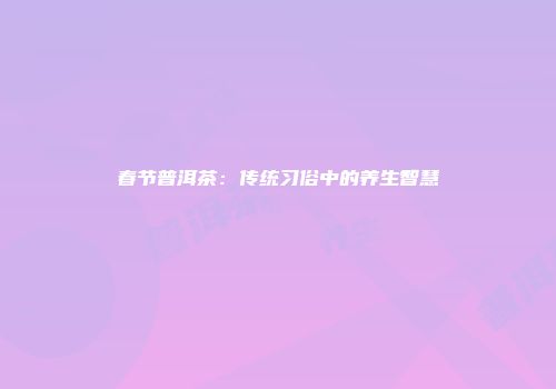 春节普洱茶：传统习俗中的养生智慧