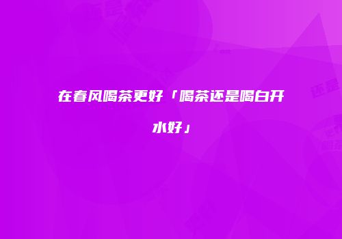 在春风喝茶更好「喝茶还是喝白开水好」