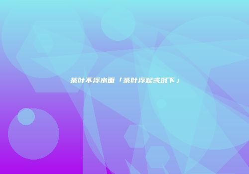 茶叶不浮水面「茶叶浮起或沉下」