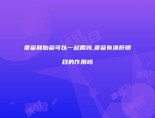 贡菊和胎菊可以一起喝吗,贡菊有清肝明目的作用吗