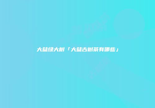 大益绿大树「大益古树茶有哪些」