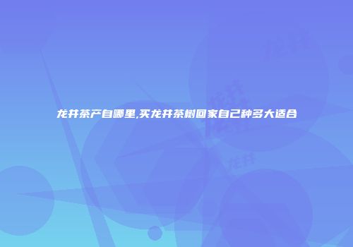 龙井茶产自哪里,买龙井茶树回家自己种多大适合