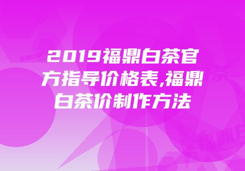 2019福鼎白茶官方指导价格表,福鼎白茶价制作方法