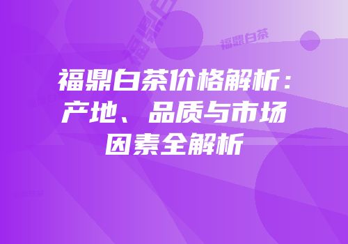 福鼎白茶价格解析：产地、品质与市场因素全解析