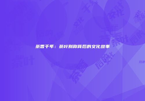 茶香千年：茶叶别称背后的文化故事
