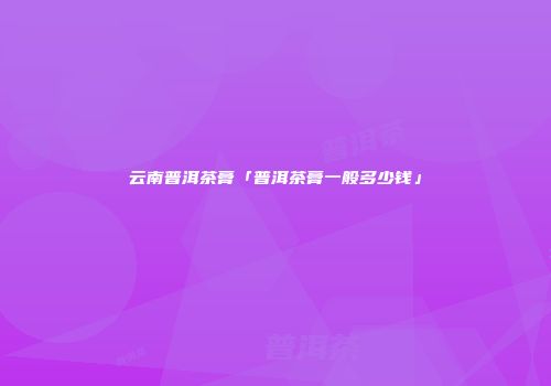 云南普洱茶膏「普洱茶膏一般多少钱」