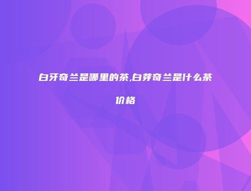 白牙奇兰是哪里的茶,白芽奇兰是什么茶价格