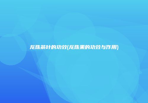 龙珠茶叶的功效(龙珠果的功效与作用)