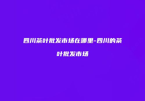 四川茶叶批发市场在哪里-四川的茶叶批发市场