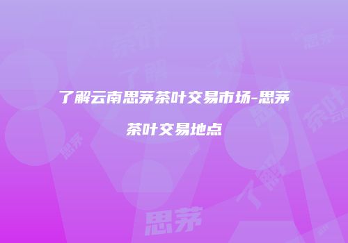 了解云南思茅茶叶交易市场-思茅茶叶交易地点