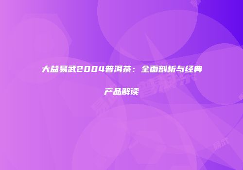 大益易武2004普洱茶：全面剖析与经典产品解读