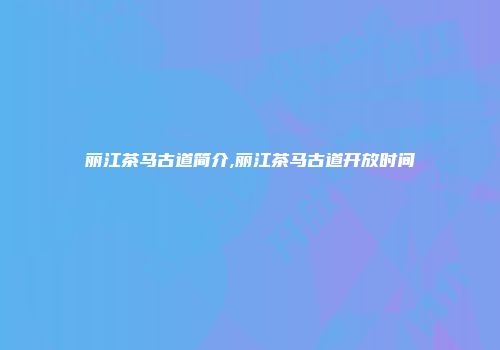 丽江茶马古道简介,丽江茶马古道开放时间