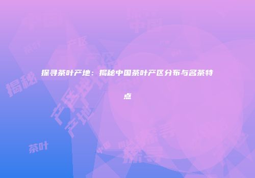 探寻茶叶产地：揭秘中国茶叶产区分布与名茶特点