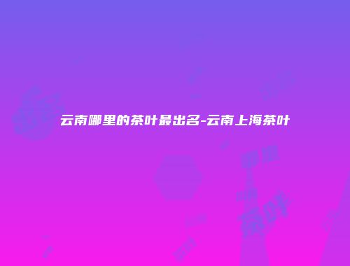 云南哪里的茶叶最出名-云南上海茶叶